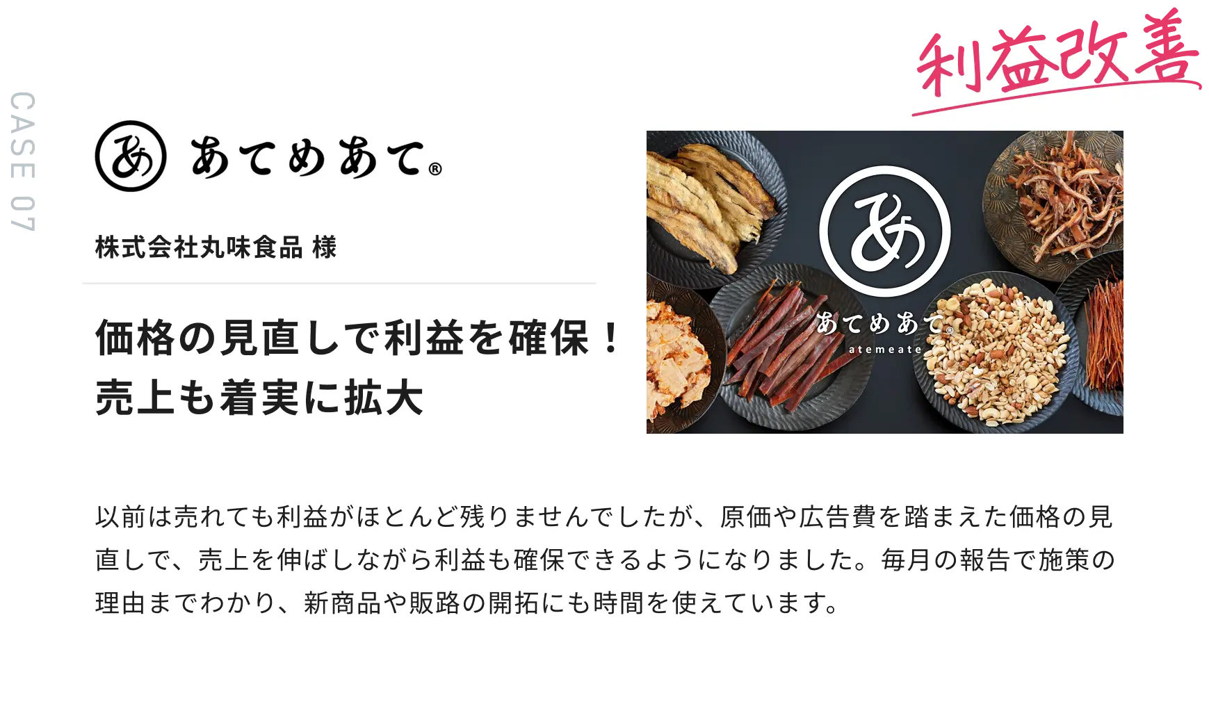 利益改善 株式会社丸味食品様 価格の見直しで利益を確保！売上も着実に拡大。以前は売れても利益がほとんど残りませんでしたが、原価や広告費を踏まえた価格の見直しで、売上を伸ばしながら利益も確保できるようになりました。毎月の報告で施策の理由までわかり、新商品や販路の開拓にも時間を使えています。